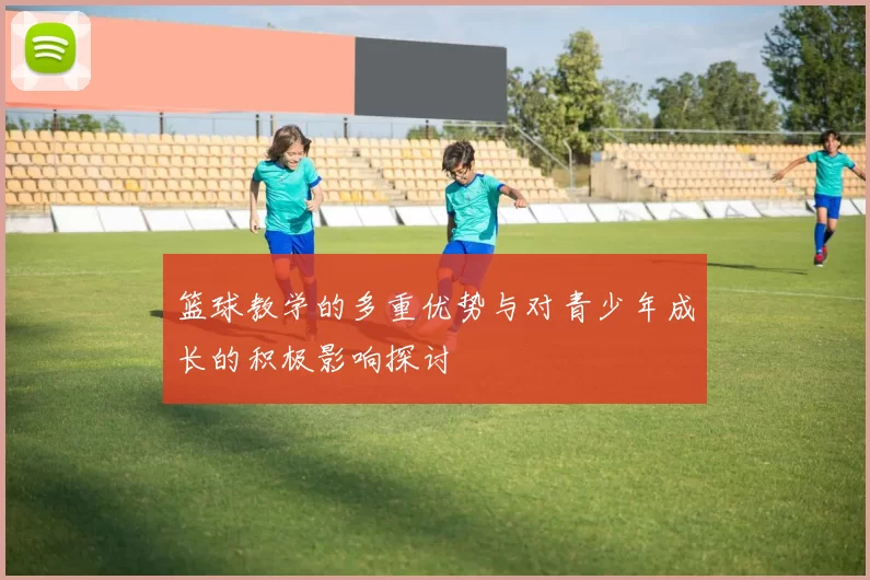 篮球教学的多重优势与对青少年成长的积极影响探讨