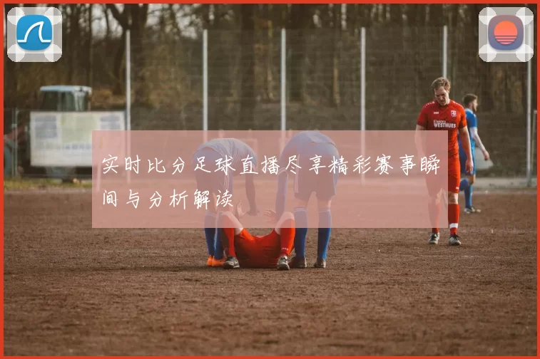 实时比分足球直播尽享精彩赛事瞬间与分析解读