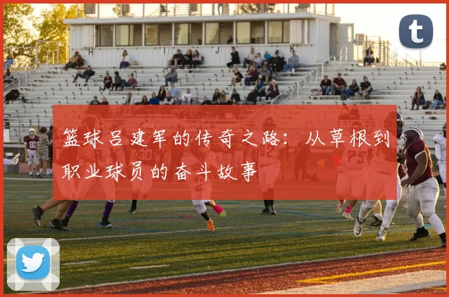 篮球吕建军的传奇之路：从草根到职业球员的奋斗故事