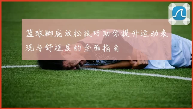 篮球脚底放松技巧助你提升运动表现与舒适度的全面指南